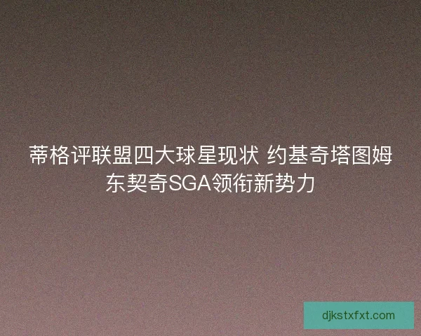 蒂格评联盟四大球星现状 约基奇塔图姆东契奇SGA领衔新势力