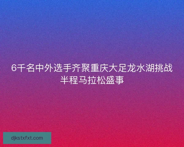 6千名中外选手齐聚重庆大足龙水湖挑战半程马拉松盛事