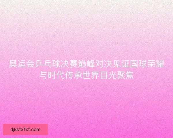 奥运会乒乓球决赛巅峰对决见证国球荣耀与时代传承世界目光聚焦