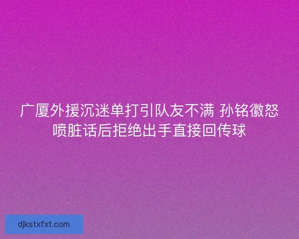 广厦外援沉迷单打引队友不满 孙铭徽怒喷脏话后拒绝出手直接回传球