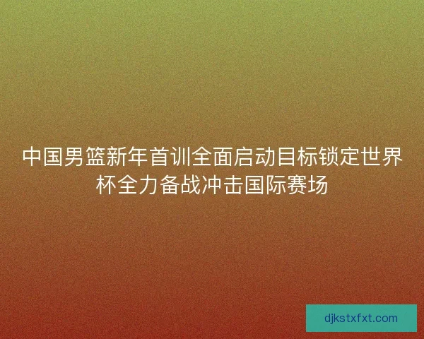 中国男篮新年首训全面启动目标锁定世界杯全力备战冲击国际赛场
