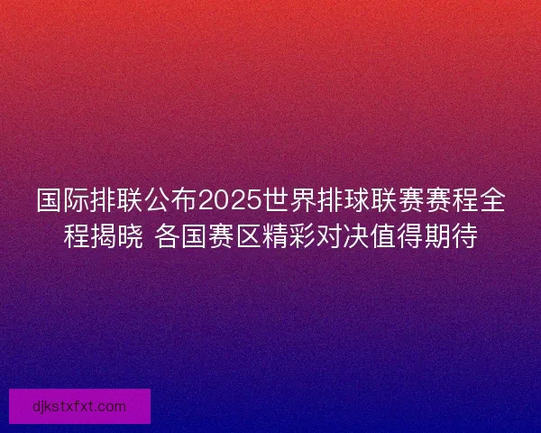 国际排联公布2025世界排球联赛赛程全程揭晓 各国赛区精彩对决值得期待